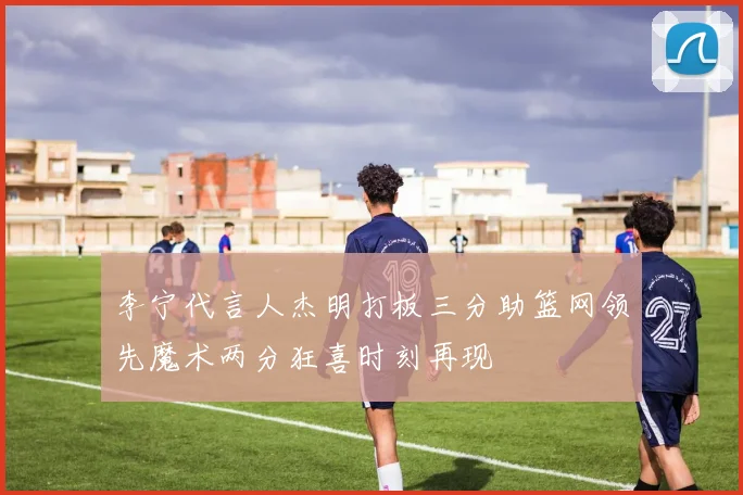 李宁代言人杰明打板三分助篮网领先魔术两分狂喜时刻再现