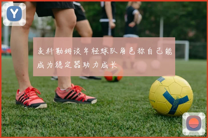 麦科勒姆谈年轻球队角色称自己能成为稳定器助力成长