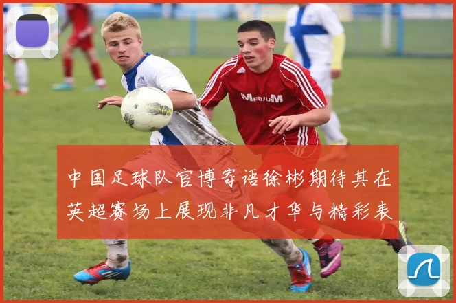 中国足球队官博寄语徐彬期待其在英超赛场上展现非凡才华与精彩表现
