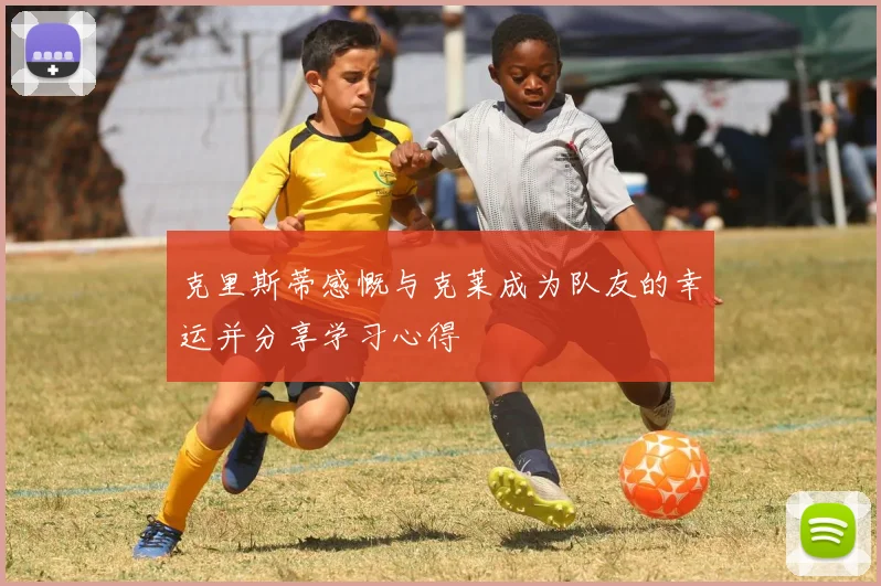 克里斯蒂感慨与克莱成为队友的幸运并分享学习心得