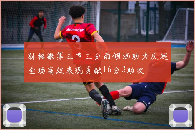 孙铭徽第三节三分雨倾洒助力反超全场高效表现贡献16分3助攻