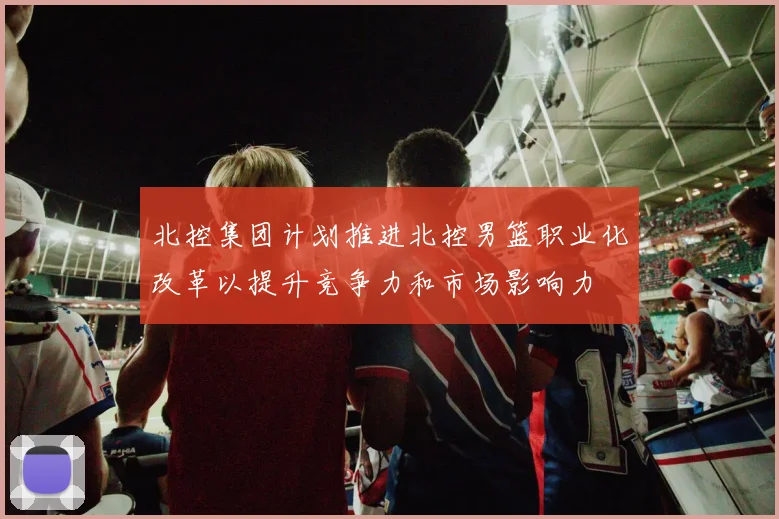 北控集团计划推进北控男篮职业化改革以提升竞争力和市场影响力