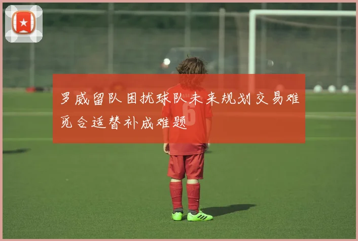罗威留队困扰球队未来规划交易难觅合适替补成难题