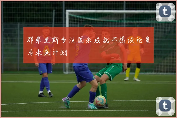 邓弗里斯专注国米成就不愿谈论皇马未来计划