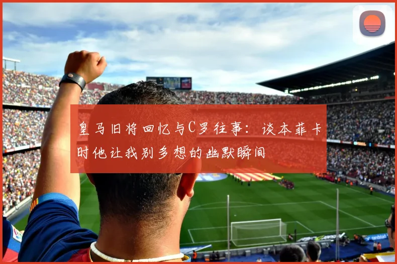 皇马旧将回忆与C罗往事：谈本菲卡时他让我别多想的幽默瞬间