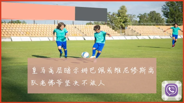 皇马高层暗示姆巴佩或维尼修斯离队老佛爷坚决不放人