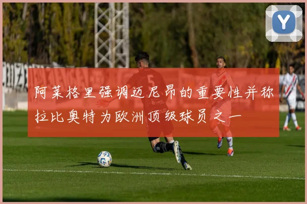 阿莱格里强调迈尼昂的重要性并称拉比奥特为欧洲顶级球员之一