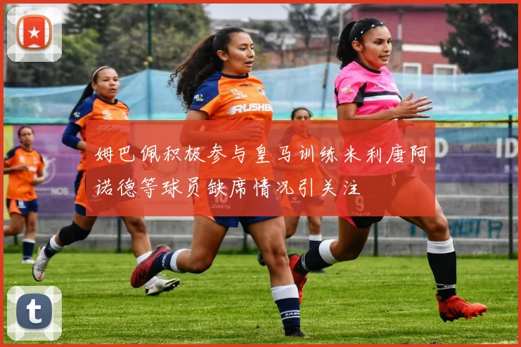 姆巴佩积极参与皇马训练米利唐阿诺德等球员缺席情况引关注
