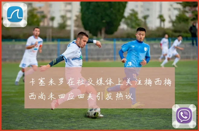 卡塞米罗在社交媒体上关注梅西梅西尚未回应回关引发热议