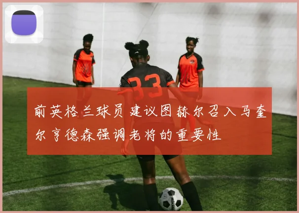 前英格兰球员建议图赫尔召入马奎尔亨德森强调老将的重要性