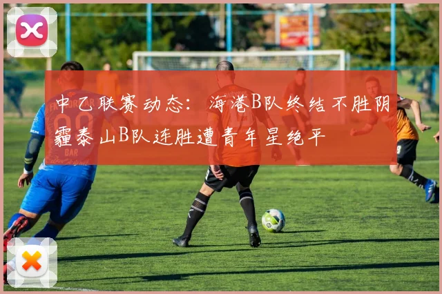 中乙联赛动态：海港B队终结不胜阴霾泰山B队连胜遭青年星绝平