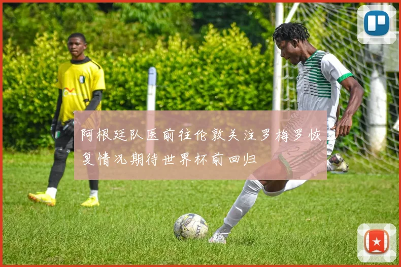 阿根廷队医前往伦敦关注罗梅罗恢复情况期待世界杯前回归