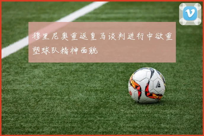 穆里尼奥重返皇马谈判进行中欲重塑球队精神面貌