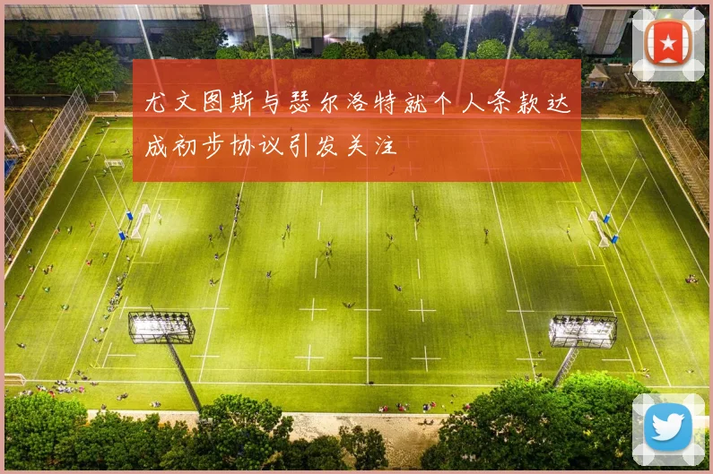 尤文图斯与瑟尔洛特就个人条款达成初步协议引发关注
