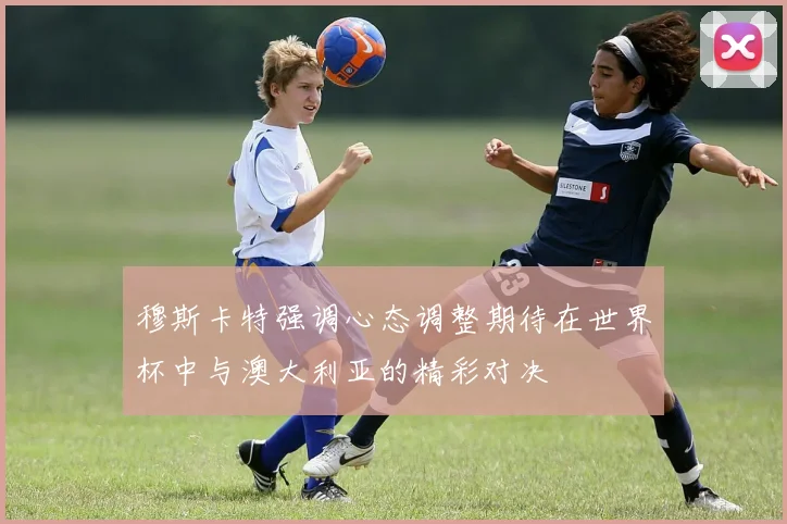 穆斯卡特强调心态调整期待在世界杯中与澳大利亚的精彩对决
