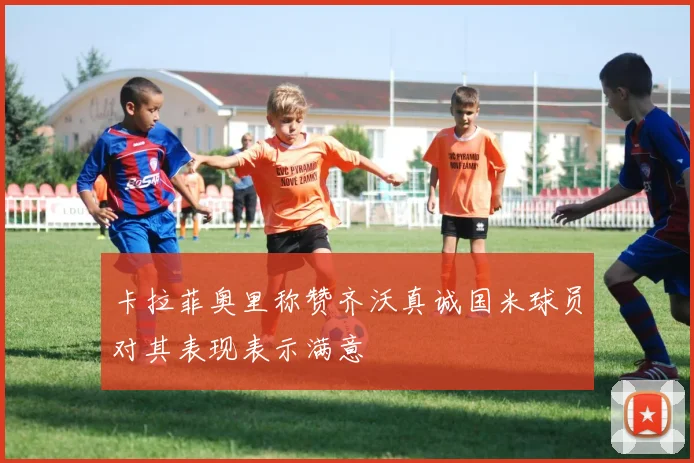 卡拉菲奥里称赞齐沃真诚国米球员对其表现表示满意