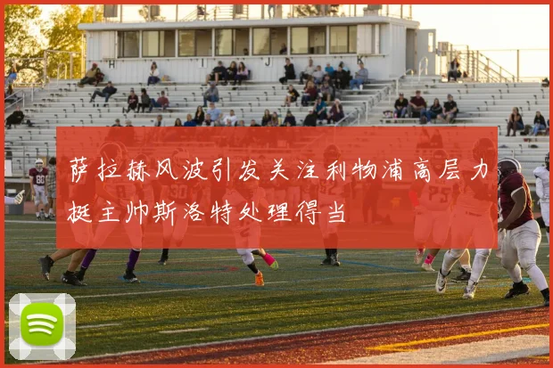 萨拉赫风波引发关注利物浦高层力挺主帅斯洛特处理得当