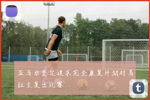 亚马尔坚定追求完全康复计划对乌拉圭复出比赛