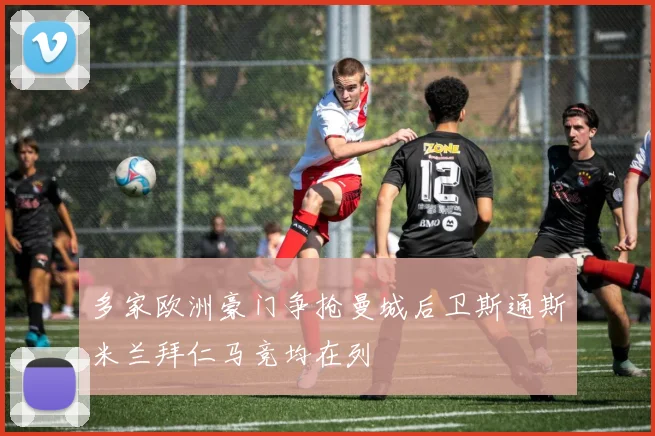 多家欧洲豪门争抢曼城后卫斯通斯米兰拜仁马竞均在列