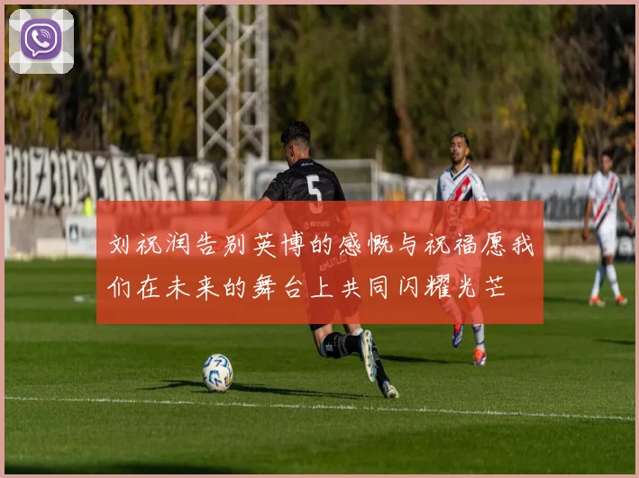 刘祝润告别英博的感慨与祝福愿我们在未来的舞台上共同闪耀光芒