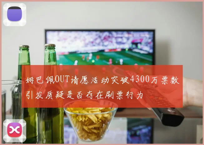 姆巴佩OUT请愿活动突破4300万票数引发质疑是否存在刷票行为