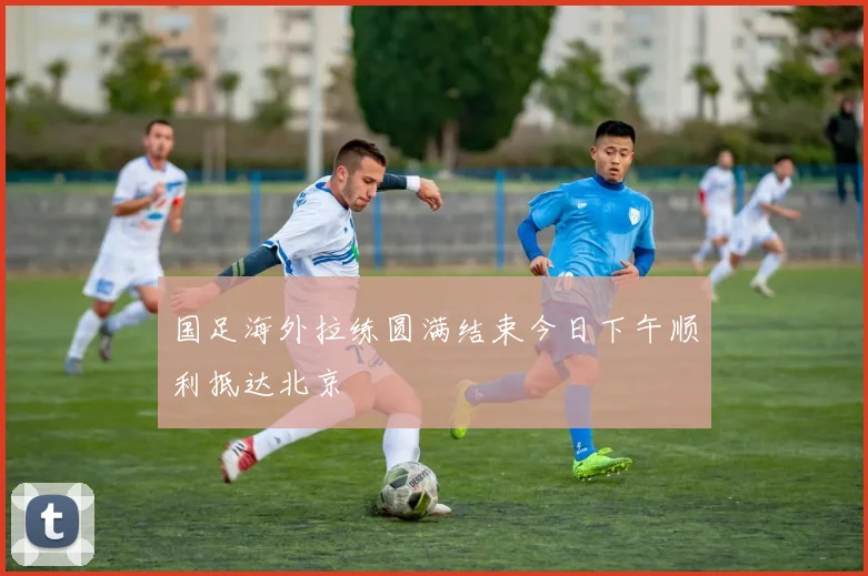国足海外拉练圆满结束今日下午顺利抵达北京