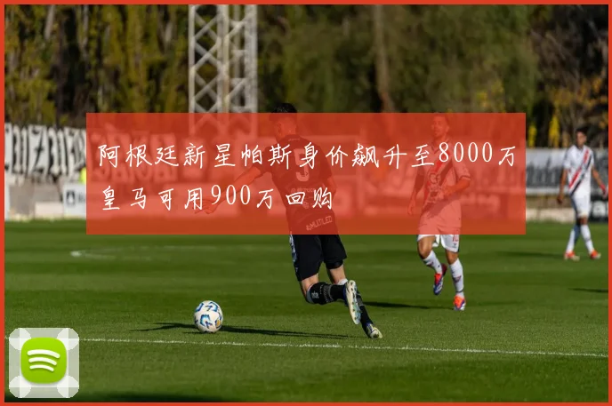 阿根廷新星帕斯身价飙升至8000万皇马可用900万回购