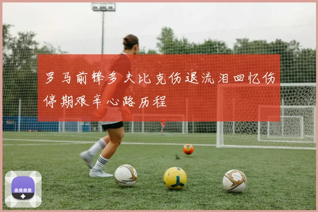 罗马前锋多夫比克伤退流泪回忆伤停期艰辛心路历程