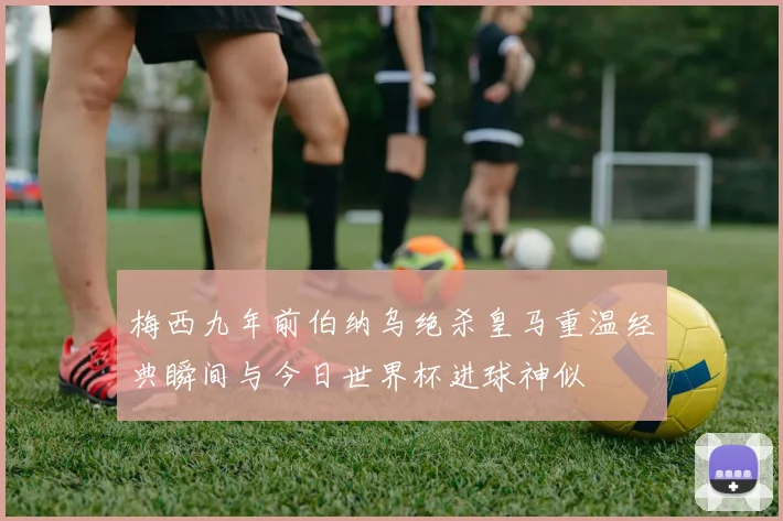 梅西九年前伯纳乌绝杀皇马重温经典瞬间与今日世界杯进球神似